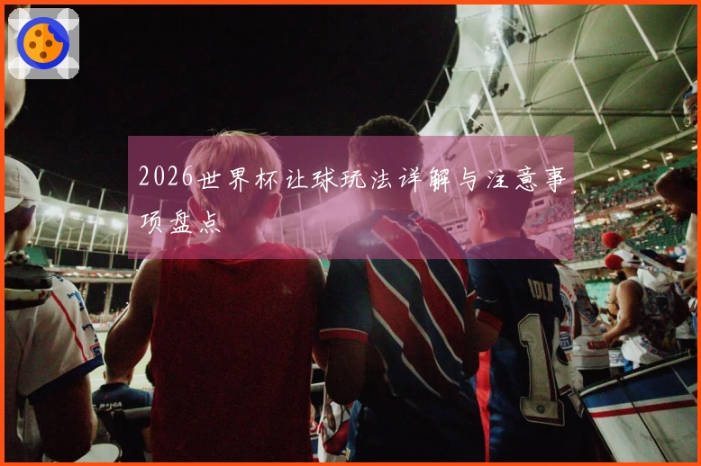 2026世界杯让球玩法详解与注意事项盘点